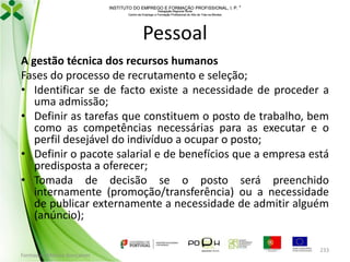 INSTITUTO DO EMPREGO E FORMAÇÃO PROFISSIONAL, I. P. 
Delegação Regional Norte
Centro de Emprego e Formação Profissional do Alto de Trás-os-Montes

Pessoal
A gestão técnica dos recursos humanos
Fases do processo de recrutamento e seleção;
• Identificar se de facto existe a necessidade de proceder a
uma admissão;
• Definir as tarefas que constituem o posto de trabalho, bem
como as competências necessárias para as executar e o
perfil desejável do indivíduo a ocupar o posto;
• Definir o pacote salarial e de benefícios que a empresa está
predisposta a oferecer;
• Tomada de decisão se o posto será preenchido
internamente (promoção/transferência) ou a necessidade
de publicar externamente a necessidade de admitir alguém
(anúncio);

Formador: Mónica Gonçalves

233

 