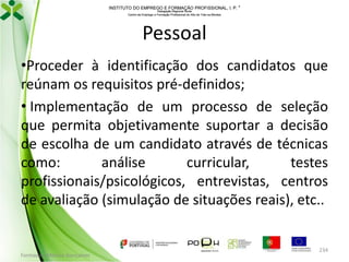 INSTITUTO DO EMPREGO E FORMAÇÃO PROFISSIONAL, I. P. 
Delegação Regional Norte
Centro de Emprego e Formação Profissional do Alto de Trás-os-Montes

Pessoal
•Proceder à identificação dos candidatos que
reúnam os requisitos pré-definidos;
• Implementação de um processo de seleção
que permita objetivamente suportar a decisão
de escolha de um candidato através de técnicas
como:
análise
curricular,
testes
profissionais/psicológicos, entrevistas, centros
de avaliação (simulação de situações reais), etc..

Formador: Mónica Gonçalves

234

 