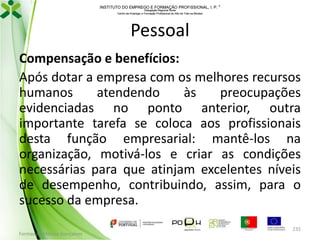 INSTITUTO DO EMPREGO E FORMAÇÃO PROFISSIONAL, I. P. 
Delegação Regional Norte
Centro de Emprego e Formação Profissional do Alto de Trás-os-Montes

Pessoal
Compensação e benefícios:
Após dotar a empresa com os melhores recursos
humanos
atendendo
às
preocupações
evidenciadas no ponto anterior, outra
importante tarefa se coloca aos profissionais
desta função empresarial: mantê-los na
organização, motivá-los e criar as condições
necessárias para que atinjam excelentes níveis
de desempenho, contribuindo, assim, para o
sucesso da empresa.
Formador: Mónica Gonçalves

235

 