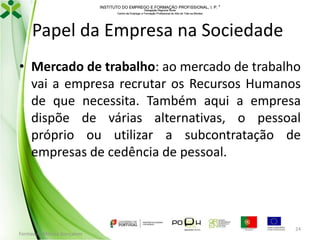 INSTITUTO DO EMPREGO E FORMAÇÃO PROFISSIONAL, I. P. 
Delegação Regional Norte
Centro de Emprego e Formação Profissional do Alto de Trás-os-Montes

Papel da Empresa na Sociedade
• Mercado de trabalho: ao mercado de trabalho
vai a empresa recrutar os Recursos Humanos
de que necessita. Também aqui a empresa
dispõe de várias alternativas, o pessoal
próprio ou utilizar a subcontratação de
empresas de cedência de pessoal.

Formador: Mónica Gonçalves

24

 