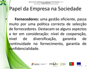 INSTITUTO DO EMPREGO E FORMAÇÃO PROFISSIONAL, I. P. 
Delegação Regional Norte
Centro de Emprego e Formação Profissional do Alto de Trás-os-Montes

Papel da Empresa na Sociedade
•

Fornecedores: uma gestão eficiente, passa
muito por uma política correcta de selecção
de fornecedores. Destacam-se alguns aspectos
a ter em consideração: nível de cooperação,
nível de diversificação, garantia de
continuidade no fornecimento, garantia de
confidencialidade.

Formador: Mónica Gonçalves

26

 