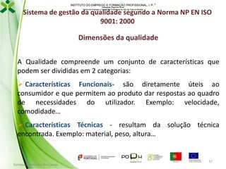 INSTITUTO DO EMPREGO E FORMAÇÃO PROFISSIONAL, I. P. 
Delegação Regional Norte
Centro de Emprego e Formação Profissional do Alto de Trás-os-Montes

Sistema de gestão da qualidade segundo a Norma NP EN ISO
9001: 2000

Dimensões da qualidade
A Qualidade compreende um conjunto de características que
podem ser divididas em 2 categorias:
 Características Funcionais- são diretamente úteis ao
consumidor e que permitem ao produto dar respostas ao quadro
de necessidades do utilizador. Exemplo: velocidade,
comodidade…
 Características Técnicas - resultam da solução técnica
encontrada. Exemplo: material, peso, altura…

Formador: Mónica Gonçalves

37

 