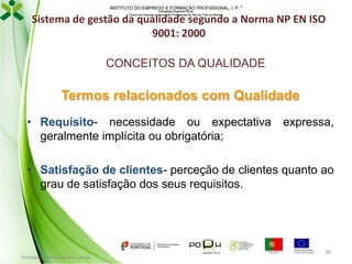 INSTITUTO DO EMPREGO E FORMAÇÃO PROFISSIONAL, I. P. 
Delegação Regional Norte
Centro de Emprego e Formação Profissional do Alto de Trás-os-Montes

Sistema de gestão da qualidade segundo a Norma NP EN ISO
9001: 2000
CONCEITOS DA QUALIDADE

Termos relacionados com Qualidade
• Requisito- necessidade ou expectativa
geralmente implícita ou obrigatória;

expressa,

• Satisfação de clientes- perceção de clientes quanto ao
grau de satisfação dos seus requisitos.

Formador: Mónica Gonçalves

38

 