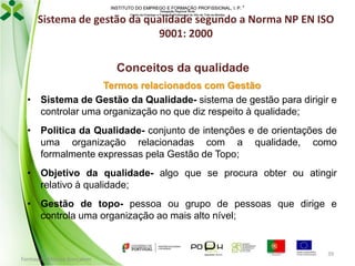 INSTITUTO DO EMPREGO E FORMAÇÃO PROFISSIONAL, I. P. 
Delegação Regional Norte
Centro de Emprego e Formação Profissional do Alto de Trás-os-Montes

Sistema de gestão da qualidade segundo a Norma NP EN ISO
9001: 2000
Conceitos da qualidade
Termos relacionados com Gestão
• Sistema de Gestão da Qualidade- sistema de gestão para dirigir e
controlar uma organização no que diz respeito à qualidade;
• Politica da Qualidade- conjunto de intenções e de orientações de
uma organização relacionadas com a qualidade, como
formalmente expressas pela Gestão de Topo;
• Objetivo da qualidade- algo que se procura obter ou atingir
relativo à qualidade;
• Gestão de topo- pessoa ou grupo de pessoas que dirige e
controla uma organização ao mais alto nível;

Formador: Mónica Gonçalves

39

 