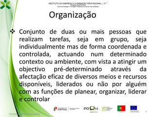 INSTITUTO DO EMPREGO E FORMAÇÃO PROFISSIONAL, I. P. 
Delegação Regional Norte
Centro de Emprego e Formação Profissional do Alto de Trás-os-Montes

Organização
 Conjunto de duas ou mais pessoas que
realizam tarefas, seja em grupo, seja
individualmente mas de forma coordenada e
controlada, actuando num determinado
contexto ou ambiente, com vista a atingir um
objectivo pré-determinado através da
afectação eficaz de diversos meios e recursos
disponíveis, liderados ou não por alguém
com as funções de planear, organizar, liderar
e controlar
Formador: Mónica Gonçalves

4

 