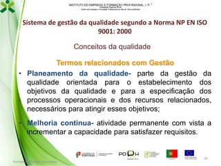 INSTITUTO DO EMPREGO E FORMAÇÃO PROFISSIONAL, I. P. 
Delegação Regional Norte
Centro de Emprego e Formação Profissional do Alto de Trás-os-Montes

Sistema de gestão da qualidade segundo a Norma NP EN ISO
9001: 2000
Conceitos da qualidade
Termos relacionados com Gestão
• Planeamento da qualidade- parte da gestão da
qualidade orientada para o estabelecimento dos
objetivos da qualidade e para a especificação dos
processos operacionais e dos recursos relacionados,
necessários para atingir esses objetivos;
• Melhoria continua- atividade permanente com vista a
incrementar a capacidade para satisfazer requisitos.

Formador: Mónica Gonçalves

40

 