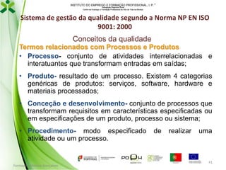 INSTITUTO DO EMPREGO E FORMAÇÃO PROFISSIONAL, I. P. 
Delegação Regional Norte
Centro de Emprego e Formação Profissional do Alto de Trás-os-Montes

Sistema de gestão da qualidade segundo a Norma NP EN ISO
9001: 2000
Conceitos da qualidade
Termos relacionados com Processos e Produtos
• Processo- conjunto de atividades interrelacionadas e
interatuantes que transformam entradas em saídas;
• Produto- resultado de um processo. Existem 4 categorias
genéricas de produtos: serviços, software, hardware e
materiais processados;
• Conceção e desenvolvimento- conjunto de processos que
transformam requisitos em características especificadas ou
em especificações de um produto, processo ou sistema;
• Procedimento- modo especificado
atividade ou um processo.

Formador: Mónica Gonçalves

de

realizar

uma

41

 