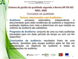 INSTITUTO DO EMPREGO E FORMAÇÃO PROFISSIONAL, I. P. 
Delegação Regional Norte
Centro de Emprego e Formação Profissional do Alto de Trás-os-Montes

Sistema de gestão da qualidade segundo a Norma NP EN ISO
9001: 2000
Conceitos da qualidade
Termos relacionados com Auditorias
• Auditoriaprocesso
sistemático,
independente
e
documentado para obter evidências de auditoria e respectiva
avaliação objetiva com vista a determinar em que medida os
critérios da auditoria são satisfeitos;
• Programa de Auditoria- conjunto de uma ou mais auditorias
planeadas para um dado período de tempo ou com um fim
específico;
• Conclusões da auditoria- resultados finais de uma
auditoria, decididos pela equipa auditora após ter tido em
consideração os objetivos da auditoria e todas as
constatações da auditoria.

Formador: Mónica Gonçalves

44

 