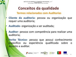 INSTITUTO DO EMPREGO E FORMAÇÃO PROFISSIONAL, I. P. 
Delegação Regional Norte
Centro de Emprego e Formação Profissional do Alto de Trás-os-Montes

Conceitos da qualidade
Termos relacionados com Auditorias
• Cliente da auditoria- pessoa ou organização que
requer uma auditoria;

• Auditado- organização a ser auditada;
• Auditor- pessoa com competência para realizar uma
auditoria;
• Perito Técnico- pessoa que possui conhecimento
específico ou experiência qualificada sobre o
assunto a auditar.
Formador: Mónica Gonçalves

45

 