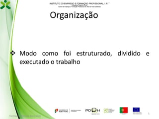 INSTITUTO DO EMPREGO E FORMAÇÃO PROFISSIONAL, I. P. 
Delegação Regional Norte
Centro de Emprego e Formação Profissional do Alto de Trás-os-Montes

Organização

 Modo como foi estruturado, dividido e
executado o trabalho

Formador: Mónica Gonçalves

5

 