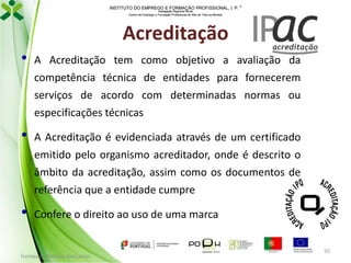 INSTITUTO DO EMPREGO E FORMAÇÃO PROFISSIONAL, I. P. 
Delegação Regional Norte
Centro de Emprego e Formação Profissional do Alto de Trás-os-Montes

Acreditação
•

A Acreditação tem como objetivo a avaliação da
competência técnica de entidades para fornecerem
serviços de acordo com determinadas normas ou
especificações técnicas

•

A Acreditação é evidenciada através de um certificado

emitido pelo organismo acreditador, onde é descrito o
âmbito da acreditação, assim como os documentos de
referência que a entidade cumpre

•

Confere o direito ao uso de uma marca

Formador: Mónica Gonçalves

50

 