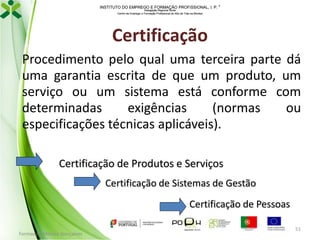 INSTITUTO DO EMPREGO E FORMAÇÃO PROFISSIONAL, I. P. 
Delegação Regional Norte
Centro de Emprego e Formação Profissional do Alto de Trás-os-Montes

Certificação
Procedimento pelo qual uma terceira parte dá
uma garantia escrita de que um produto, um
serviço ou um sistema está conforme com
determinadas
exigências
(normas
ou
especificações técnicas aplicáveis).
Certificação de Produtos e Serviços
Certificação de Sistemas de Gestão
Certificação de Pessoas
Formador: Mónica Gonçalves

51

 