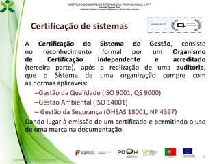 INSTITUTO DO EMPREGO E FORMAÇÃO PROFISSIONAL, I. P. 
Delegação Regional Norte
Centro de Emprego e Formação Profissional do Alto de Trás-os-Montes

Certificação de sistemas

Imagem do OC

00 /X XX.0 00

Certi ficação

A Certificação do Sistema de Gestão, consiste
no reconhecimento formal por um Organismo
de
Certificação
independente
e
acreditado
(terceira parte), após a realização de uma auditoria,
que o Sistema de uma organização cumpre com
as normas aplicáveis:
–Gestão da Qualidade (ISO 9001, QS 9000)
–Gestão Ambiental (ISO 14001)
– Gestão da Segurança (OHSAS 18001, NP 4397)
Dando lugar à emissão de um certificado e permitindo o uso
de uma marca na documentação

Formador: Mónica Gonçalves

52

 