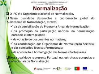 INSTITUTO DO EMPREGO E FORMAÇÃO PROFISSIONAL, I. P. 
Delegação Regional Norte
Centro de Emprego e Formação Profissional do Alto de Trás-os-Montes

Normalização
 O IPQ é o Organismo Nacional de Normalização.
 Nessa qualidade desenvolve a coordenação global do
Subsistema da Normalização, através:
 da disponibilização do Programa Anual de Normalização;
 da promoção da participação nacional na normalização
europeia e internacional;
 da votação de documentos normativos;
 da coordenação dos Organismos de Normalização Sectorial
e das comissões Técnicas Portuguesas;
da aprovação e homologação das Normas Portuguesas.
Nessa qualidade representa Portugal nas estruturas europeias e
internacionais de Normalização

Formador: Mónica Gonçalves

53

 