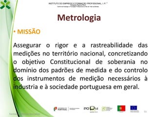 INSTITUTO DO EMPREGO E FORMAÇÃO PROFISSIONAL, I. P. 
Delegação Regional Norte
Centro de Emprego e Formação Profissional do Alto de Trás-os-Montes

Metrologia
• MISSÃO
Assegurar o rigor e a rastreabilidade das
medições no território nacional, concretizando
o objetivo Constitucional de soberania no
domínio dos padrões de medida e do controlo
dos instrumentos de medição necessários à
industria e à sociedade portuguesa em geral.

Formador: Mónica Gonçalves

55

 