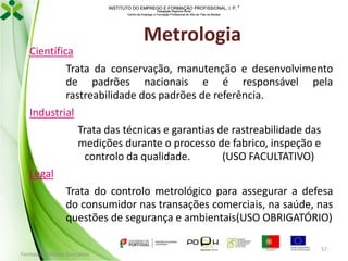 INSTITUTO DO EMPREGO E FORMAÇÃO PROFISSIONAL, I. P. 
Delegação Regional Norte
Centro de Emprego e Formação Profissional do Alto de Trás-os-Montes

Metrologia

Científica
Trata da conservação, manutenção e desenvolvimento
de padrões nacionais e é responsável pela
rastreabilidade dos padrões de referência.
Industrial
Trata das técnicas e garantias de rastreabilidade das
medições durante o processo de fabrico, inspeção e
controlo da qualidade.
(USO FACULTATIVO)
Legal

Trata do controlo metrológico para assegurar a defesa
do consumidor nas transações comerciais, na saúde, nas
questões de segurança e ambientais(USO OBRIGATÓRIO)
Formador: Mónica Gonçalves

57

 