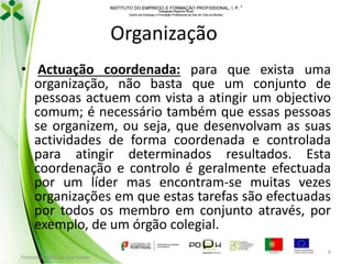 INSTITUTO DO EMPREGO E FORMAÇÃO PROFISSIONAL, I. P. 
Delegação Regional Norte
Centro de Emprego e Formação Profissional do Alto de Trás-os-Montes

Organização
• Actuação coordenada: para que exista uma
organização, não basta que um conjunto de
pessoas actuem com vista a atingir um objectivo
comum; é necessário também que essas pessoas
se organizem, ou seja, que desenvolvam as suas
actividades de forma coordenada e controlada
para atingir determinados resultados. Esta
coordenação e controlo é geralmente efectuada
por um líder mas encontram-se muitas vezes
organizações em que estas tarefas são efectuadas
por todos os membro em conjunto através, por
exemplo, de um órgão colegial.
Formador: Mónica Gonçalves

6

 