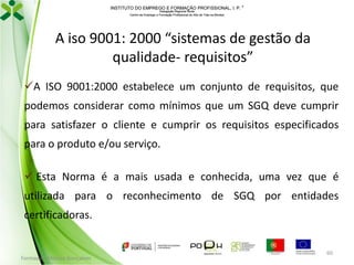 INSTITUTO DO EMPREGO E FORMAÇÃO PROFISSIONAL, I. P. 
Delegação Regional Norte
Centro de Emprego e Formação Profissional do Alto de Trás-os-Montes

A iso 9001: 2000 “sistemas de gestão da
qualidade- requisitos”
A ISO 9001:2000 estabelece um conjunto de requisitos, que

podemos considerar como mínimos que um SGQ deve cumprir
para satisfazer o cliente e cumprir os requisitos especificados
para o produto e/ou serviço.
 Esta Norma é a mais usada e conhecida, uma vez que é
utilizada para o reconhecimento de SGQ por entidades
certificadoras.

Formador: Mónica Gonçalves

60

 
