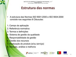 INSTITUTO DO EMPREGO E FORMAÇÃO PROFISSIONAL, I. P. 
Delegação Regional Norte
Centro de Emprego e Formação Profissional do Alto de Trás-os-Montes

Estrutura das normas
• A estrutura das Normas ISO 9001:2000 e ISO 9004:2000
consiste nas seguintes 8 Cláusulas:
1. Campo de aplicação
2. Referência normativa
3. Termos e definições
4. Sistema de gestão da qualidade
5. Responsabilidade da gestão
6. Gestão dos recursos
7. Realização do produto (e/ou serviço)
8. Medição, análise e melhoria

Formador: Mónica Gonçalves

61

 