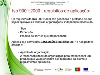 INSTITUTO DO EMPREGO E FORMAÇÃO PROFISSIONAL, I. P. 
Delegação Regional Norte
Centro de Emprego e Formação Profissional do Alto de Trás-os-Montes

Iso 9001:2000: requisitos de aplicação• Os requisitos da ISO 9001:2000 são genéricos e pretende-se que
sejam aplicáveis a todas as organizações, independentemente do:
- Tipo

- Dimensão
- Produto ou serviço que proporcionam
• Apenas são permitidas EXCLUSÕES na cláusula 7 e não podem
afectar a:
- Aptidão da organização;
- A responsabilidade da organização para proporcionar um
produto que vá ao encontro dos requisitos do cliente e
regulamentos aplicáveis.

Formador: Mónica Gonçalves

63

 