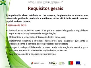 INSTITUTO DO EMPREGO E FORMAÇÃO PROFISSIONAL, I. P. 
Delegação Regional Norte
Centro de Emprego e Formação Profissional do Alto de Trás-os-Montes

Requisitos gerais
A organização deve estabelecer, documentar, implementar e manter um
sistema de gestão da qualidade e melhorar a sua eficácia de acordo com os
requisitos desta norma.
A organização deve:
a) Identificar os processos necessários para o sistema de gestão da qualidade
e para a sua aplicação em toda a organização;
b) Determinar a sequência e interacção destes processos;
c) Determinar critérios e métodos necessários para assegurar que tanto a
operação como o controlo desses processos são eficazes;
d) Assegurar a disponiblidade de recursos e de informação necessários para
suportar a operação e a monitorização destes processos;
e) Monitorizar, medir e analisar estes processos.

Formador: Mónica Gonçalves

65

 