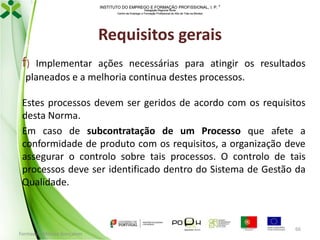 INSTITUTO DO EMPREGO E FORMAÇÃO PROFISSIONAL, I. P. 
Delegação Regional Norte
Centro de Emprego e Formação Profissional do Alto de Trás-os-Montes

Requisitos gerais
f)

Implementar ações necessárias para atingir os resultados
planeados e a melhoria continua destes processos.

Estes processos devem ser geridos de acordo com os requisitos
desta Norma.
Em caso de subcontratação de um Processo que afete a
conformidade de produto com os requisitos, a organização deve
assegurar o controlo sobre tais processos. O controlo de tais
processos deve ser identificado dentro do Sistema de Gestão da
Qualidade.

Formador: Mónica Gonçalves

66

 