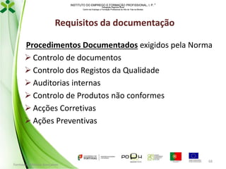 INSTITUTO DO EMPREGO E FORMAÇÃO PROFISSIONAL, I. P. 
Delegação Regional Norte
Centro de Emprego e Formação Profissional do Alto de Trás-os-Montes

Requisitos da documentação
Procedimentos Documentados exigidos pela Norma
 Controlo de documentos
 Controlo dos Registos da Qualidade
 Auditorias internas
 Controlo de Produtos não conformes
 Acções Corretivas
 Ações Preventivas

Formador: Mónica Gonçalves

68

 