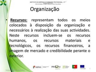 INSTITUTO DO EMPREGO E FORMAÇÃO PROFISSIONAL, I. P. 
Delegação Regional Norte
Centro de Emprego e Formação Profissional do Alto de Trás-os-Montes

Organização
• Recursos: representam todos os meios
colocados à disposição da organização e
necessários à realização das suas actividades.
Neste recursos incluem-se os recursos
humanos,
os
recursos
materiais
e
tecnológicos, os recursos financeiros, a
imagem de mercado e credibilidade perante o
exterior.

Formador: Mónica Gonçalves

7

 