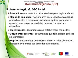 INSTITUTO DO EMPREGO E FORMAÇÃO PROFISSIONAL, I. P. 
Delegação Regional Norte
Centro de Emprego e Formação Profissional do Alto de Trás-os-Montes

Documentação do SGQ
A documentação do SGQ inclui:
Formulários- documentos desenvolvidos para registar dados;
Planos da qualidade- documentos que especificam quais os
procedimentos e recursos associados a aplicar, por quem e
quando, num projecto, produto, processo ou contrato
específico;
Especificações- documentos que estabelecem requisitos;
Documentos externos- documentos que têm origem externa
à organização
Registos- documentos que expressam resultados obtidos ou
fornecem evidências das actividades realizadas.

Formador: Mónica Gonçalves

70

 