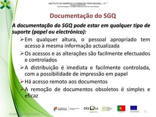 INSTITUTO DO EMPREGO E FORMAÇÃO PROFISSIONAL, I. P. 
Delegação Regional Norte
Centro de Emprego e Formação Profissional do Alto de Trás-os-Montes

Documentação do SGQ
A documentação do SGQ pode estar em qualquer tipo de
suporte (papel ou electrónico):
Em qualquer altura, o pessoal apropriado tem
acesso à mesma informação actualizada
Os acessos e as alterações são facilmente efectuados
e controlados
A distribuição é imediata e facilmente controlada,
com a possibilidade de impressão em papel
Há acesso remoto aos documentos
A remoção de documentos obsoletos é simples e
eficaz
Formador: Mónica Gonçalves

71

 