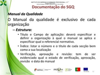 INSTITUTO DO EMPREGO E FORMAÇÃO PROFISSIONAL, I. P. 
Delegação Regional Norte
Centro de Emprego e Formação Profissional do Alto de Trás-os-Montes

Documentação do SGQ
Manual da Qualidade

O Manual da qualidade é exclusivo de cada
organização
– Estrutura:
• Título e Campo de aplicação: deverá especificar e
definir a organização à qual o manual se aplica e
especificar qual o referencial normativo.
• Índice: listar o número e o título de cada secção bem
como a sua localização
• Verificação, aprovação e revisão: tem de ser
evidenciado qual o estado de verificação, aprovação,
revisão e data do manual

Formador: Mónica Gonçalves

72

 