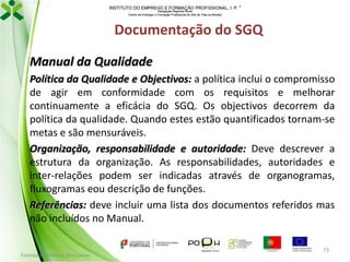 INSTITUTO DO EMPREGO E FORMAÇÃO PROFISSIONAL, I. P. 
Delegação Regional Norte
Centro de Emprego e Formação Profissional do Alto de Trás-os-Montes

Documentação do SGQ
Manual da Qualidade
Política da Qualidade e Objectivos: a política inclui o compromisso
de agir em conformidade com os requisitos e melhorar
continuamente a eficácia do SGQ. Os objectivos decorrem da
política da qualidade. Quando estes estão quantificados tornam-se
metas e são mensuráveis.
Organização, responsabilidade e autoridade: Deve descrever a
estrutura da organização. As responsabilidades, autoridades e
inter-relações podem ser indicadas através de organogramas,
fluxogramas eou descrição de funções.
Referências: deve incluir uma lista dos documentos referidos mas
não incluídos no Manual.

Formador: Mónica Gonçalves

73

 