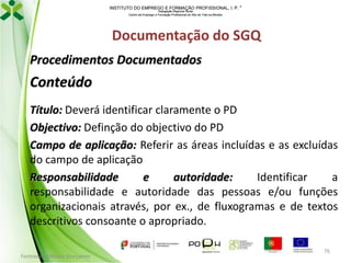 INSTITUTO DO EMPREGO E FORMAÇÃO PROFISSIONAL, I. P. 
Delegação Regional Norte
Centro de Emprego e Formação Profissional do Alto de Trás-os-Montes

Documentação do SGQ
Procedimentos Documentados

Conteúdo
Título: Deverá identificar claramente o PD
Objectivo: Definção do objectivo do PD
Campo de aplicação: Referir as áreas incluídas e as excluídas
do campo de aplicação
Responsabilidade
e
autoridade:
Identificar
a
responsabilidade e autoridade das pessoas e/ou funções
organizacionais através, por ex., de fluxogramas e de textos
descritivos consoante o apropriado.
Formador: Mónica Gonçalves

76

 