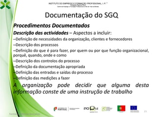 INSTITUTO DO EMPREGO E FORMAÇÃO PROFISSIONAL, I. P. 
Delegação Regional Norte
Centro de Emprego e Formação Profissional do Alto de Trás-os-Montes

Documentação do SGQ
Procedimentos Documentados
Descrição das actividades – Aspectos a incluir:
–Definição de necessidades da organização, clientes e fornecedores
–Descrição dos processos
–Definição do que é para fazer, por quem ou por que função organizacional,
porquê, quando, onde e como
–Descrição dos controlos do processo
–Definição da documentação apropriada
–Definição das entradas e saídas do processo
–Definição das medições a fazer

A organização pode decidir que alguma desta
informação conste de uma instrução de trabalho

Formador: Mónica Gonçalves

77

 