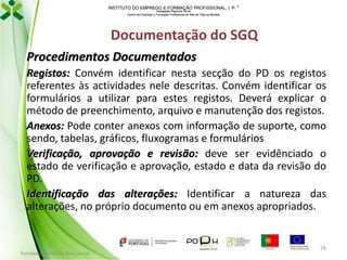 INSTITUTO DO EMPREGO E FORMAÇÃO PROFISSIONAL, I. P. 
Delegação Regional Norte
Centro de Emprego e Formação Profissional do Alto de Trás-os-Montes

Documentação do SGQ
Procedimentos Documentados
Registos: Convém identificar nesta secção do PD os registos
referentes às actividades nele descritas. Convém identificar os
formulários a utilizar para estes registos. Deverá explicar o
método de preenchimento, arquivo e manutenção dos registos.
Anexos: Pode conter anexos com informação de suporte, como
sendo, tabelas, gráficos, fluxogramas e formulários
Verificação, aprovação e revisão: deve ser evidênciado o
estado de verificação e aprovação, estado e data da revisão do
PD.
Identificação das alterações: Identificar a natureza das
alterações, no próprio documento ou em anexos apropriados.

Formador: Mónica Gonçalves

78

 