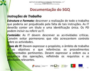 INSTITUTO DO EMPREGO E FORMAÇÃO PROFISSIONAL, I. P. 
Delegação Regional Norte
Centro de Emprego e Formação Profissional do Alto de Trás-os-Montes

Documentação do SGQ
Instruções de Trabalho
Estrutura e Formato: descrever a realização de todo o trabalho
que poderia ser prejudicado pela falta de tais instruções. As IT
deverão conter um título e uma identificação única. Os PD
podem incluir ou referir as IT.
Conteúdo: As IT devem descrever as ac«tividades críticas.
Convém evitar pormenores que não acrescentem controlo
sobre as actividades.
Tipos de IT: Devem expressar o propósito, o âmbito de trabalho
e os objetivos e que referências os procedimentos
documentados pertinentes. Devem expressar a ordem ou a
sequência das operações, refletindo os requisitos e as
atividades relevantes.
Formador: Mónica Gonçalves

79

 