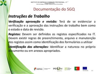INSTITUTO DO EMPREGO E FORMAÇÃO PROFISSIONAL, I. P. 
Delegação Regional Norte
Centro de Emprego e Formação Profissional do Alto de Trás-os-Montes

Documentação do SGQ
Instruções de Trabalho
Verificação aprovação e revisão: Terá de se evidenciar a
verificação e a aprovação das instruções de trabalho bem como
o estado e data de revisão.
Registos: Devem ser definidos os registos especificados na IT.
Devem existir regras de preenchimento, arquivo e manutenção
dos registos assim como identificação dos formulários a utilizar
Identificação das alterações: Identificar a natureza no próprio
documento ou em anexos apropriados.

Formador: Mónica Gonçalves

80

 