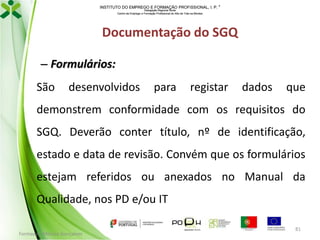 INSTITUTO DO EMPREGO E FORMAÇÃO PROFISSIONAL, I. P. 
Delegação Regional Norte
Centro de Emprego e Formação Profissional do Alto de Trás-os-Montes

Documentação do SGQ
– Formulários:
São

desenvolvidos

para

registar

dados

que

demonstrem conformidade com os requisitos do
SGQ. Deverão conter título, nº de identificação,
estado e data de revisão. Convém que os formulários
estejam referidos ou anexados no Manual da

Qualidade, nos PD e/ou IT
Formador: Mónica Gonçalves

81

 