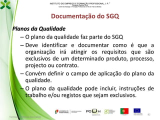 INSTITUTO DO EMPREGO E FORMAÇÃO PROFISSIONAL, I. P. 
Delegação Regional Norte
Centro de Emprego e Formação Profissional do Alto de Trás-os-Montes

Documentação do SGQ
Planos da Qualidade
– O plano da qualidade faz parte do SGQ
– Deve identificar e documentar como é que a
organização irá atingir os requisitos que são
exclusivos de um determinado produto, processo,
projecto ou contrato.
– Convém definir o campo de aplicação do plano da
qualidade.
– O plano da qualidade pode incluir, instruções de
trabalho e/ou registos que sejam exclusivos.

Formador: Mónica Gonçalves

82

 