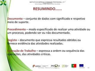 INSTITUTO DO EMPREGO E FORMAÇÃO PROFISSIONAL, I. P. 
Delegação Regional Norte
Centro de Emprego e Formação Profissional do Alto de Trás-os-Montes

RESUMINDO......
Documento – conjunto de dados com significado e respetivo
meio de suporte.
Procedimento – modo especificado de realizar uma atividade ou
um processo, podendo ser ou não documentado.
Registo – documento que expressa resultados obtidos ou
fornece evidência das atividades realizadas.
Instrução de Trabalho – expressa a ordem ou sequência das
operações, das atividades criticas.

Formador: Mónica Gonçalves

84

 