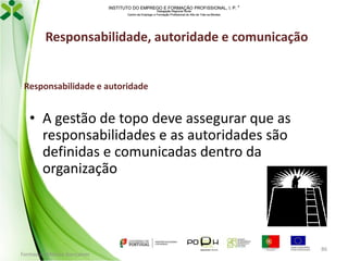 INSTITUTO DO EMPREGO E FORMAÇÃO PROFISSIONAL, I. P. 
Delegação Regional Norte
Centro de Emprego e Formação Profissional do Alto de Trás-os-Montes

Responsabilidade, autoridade e comunicação

Responsabilidade e autoridade

• A gestão de topo deve assegurar que as
responsabilidades e as autoridades são
definidas e comunicadas dentro da
organização

Formador: Mónica Gonçalves

86

 