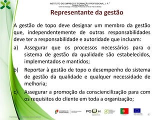 INSTITUTO DO EMPREGO E FORMAÇÃO PROFISSIONAL, I. P. 
Delegação Regional Norte
Centro de Emprego e Formação Profissional do Alto de Trás-os-Montes

Representante da gestão
A gestão de topo deve designar um membro da gestão
que, independentemente de outras responsabilidades
deve ter a responsabilidade e autoridade que incluam:
a) Assegurar que os processos necessários para o
sistema de gestão da qualidade são estabelecidos,
implementados e mantidos;
b) Reportar à gestão de topo o desempenho do sistema
de gestão da qualidade e qualquer necessidade de
melhoria;
c) Assegurar a promoção da consciencilização para com
os requisitos do cliente em toda a organização;
Formador: Mónica Gonçalves

87

 