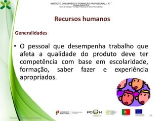 INSTITUTO DO EMPREGO E FORMAÇÃO PROFISSIONAL, I. P. 
Delegação Regional Norte
Centro de Emprego e Formação Profissional do Alto de Trás-os-Montes

Recursos humanos
Generalidades

• O pessoal que desempenha trabalho que
afeta a qualidade do produto deve ter
competência com base em escolaridade,
formação, saber fazer e experiência
apropriados.

Formador: Mónica Gonçalves

89

 