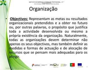 INSTITUTO DO EMPREGO E FORMAÇÃO PROFISSIONAL, I. P. 
Delegação Regional Norte
Centro de Emprego e Formação Profissional do Alto de Trás-os-Montes

Organização
• Objectivos: Representam as metas ou resultados
organizacionais pretendidos e a obter no futuro
ou, por outras palavras, o propósito que justifica
toda a actividade desenvolvida ou mesmo a
própria existência da organização. Naturalmente,
todas as organizações devem determinar não
apenas os seus objectivos, mas também definir as
medidas e formas de actuação e de alocação de
recursos que se pensam mais adequadas para os
atingir.
Formador: Mónica Gonçalves

9

 