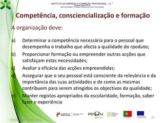 INSTITUTO DO EMPREGO E FORMAÇÃO PROFISSIONAL, I. P. 
Delegação Regional Norte
Centro de Emprego e Formação Profissional do Alto de Trás-os-Montes

Competência, consciencialização e formação
A organização deve:
a)
b)
c)
d)

e)

Determinar a competência necessária para o pessoal que
desempenha o trabalho que afecta a qualidade do rpoduto;
Proporcionar formação ou empreender outras acções que
satisfaçam estas necessidades;
Avaliar a eficácia das acções empreendidas;
Assegurar que o seu pessoal está consciente da relevância e da
importância das suas actividades e de como as mesmas
contribuem para serem atingidos os objectivos da qualidade;
Manter registos apropriados da escolaridade, formação, saber
fazer e experiência

Formador: Mónica Gonçalves

90

 