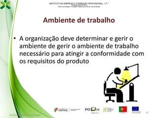 INSTITUTO DO EMPREGO E FORMAÇÃO PROFISSIONAL, I. P. 
Delegação Regional Norte
Centro de Emprego e Formação Profissional do Alto de Trás-os-Montes

Ambiente de trabalho
• A organização deve determinar e gerir o
ambiente de gerir o ambiente de trabalho
necessário para atingir a conformidade com
os requisitos do produto

Formador: Mónica Gonçalves

92

 