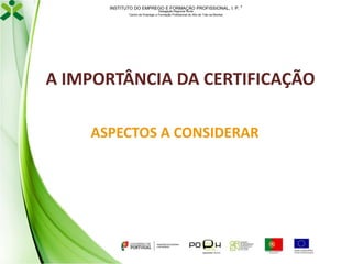 INSTITUTO DO EMPREGO E FORMAÇÃO PROFISSIONAL, I. P. 
Delegação Regional Norte
Centro de Emprego e Formação Profissional do Alto de Trás-os-Montes

A IMPORTÂNCIA DA CERTIFICAÇÃO
ASPECTOS A CONSIDERAR

 