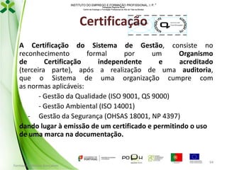 INSTITUTO DO EMPREGO E FORMAÇÃO PROFISSIONAL, I. P. 
Delegação Regional Norte
Centro de Emprego e Formação Profissional do Alto de Trás-os-Montes

Certificação

Imagem do OC

00/XXX.000

Certificação

A Certificação do Sistema de Gestão, consiste no
reconhecimento
formal
por
um
Organismo
de
Certificação
independente
e
acreditado
(terceira parte), após a realização de uma auditoria,
que o Sistema de uma organização cumpre com
as normas aplicáveis:
- Gestão da Qualidade (ISO 9001, QS 9000)
- Gestão Ambiental (ISO 14001)
- Gestão da Segurança (OHSAS 18001, NP 4397)
dando lugar à emissão de um certificado e permitindo o uso
de uma marca na documentação.

Formador: Mónica Gonçalves

94

 