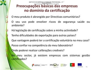 INSTITUTO DO EMPREGO E FORMAÇÃO PROFISSIONAL, I. P. 
Delegação Regional Norte
Centro de Emprego e Formação Profissional do Alto de Trás-os-Montes

Preocupações básicas das empresas
no domínio da certificação


O meu produto é abrangido por Directivas comunitárias?



O seu uso pode envolver riscos de segurança saúde ou
ambiente?



Há legislação de certificação sobre a minha actividade?



Tenho dificuldades de exportação para outros países?



Que vantagem poderá ter a certificação voluntária no meu caso?



Posso confiar na competência do meu laboratório?



Onde poderei realizar calibrações crediveis?



No meu sector, já existem empresas com sistemas gestão
certificados?

Formador: Mónica Gonçalves

95

 