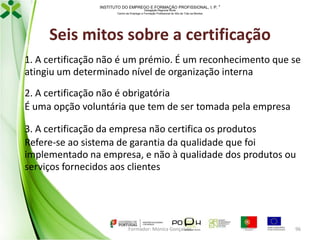 INSTITUTO DO EMPREGO E FORMAÇÃO PROFISSIONAL, I. P. 
Delegação Regional Norte
Centro de Emprego e Formação Profissional do Alto de Trás-os-Montes

Seis mitos sobre a certificação
1. A certificação não é um prémio. É um reconhecimento que se
atingiu um determinado nível de organização interna
2. A certificação não é obrigatória
É uma opção voluntária que tem de ser tomada pela empresa
3. A certificação da empresa não certifica os produtos
Refere-se ao sistema de garantia da qualidade que foi
implementado na empresa, e não à qualidade dos produtos ou
serviços fornecidos aos clientes

Formador: Mónica Gonçalves

96

 